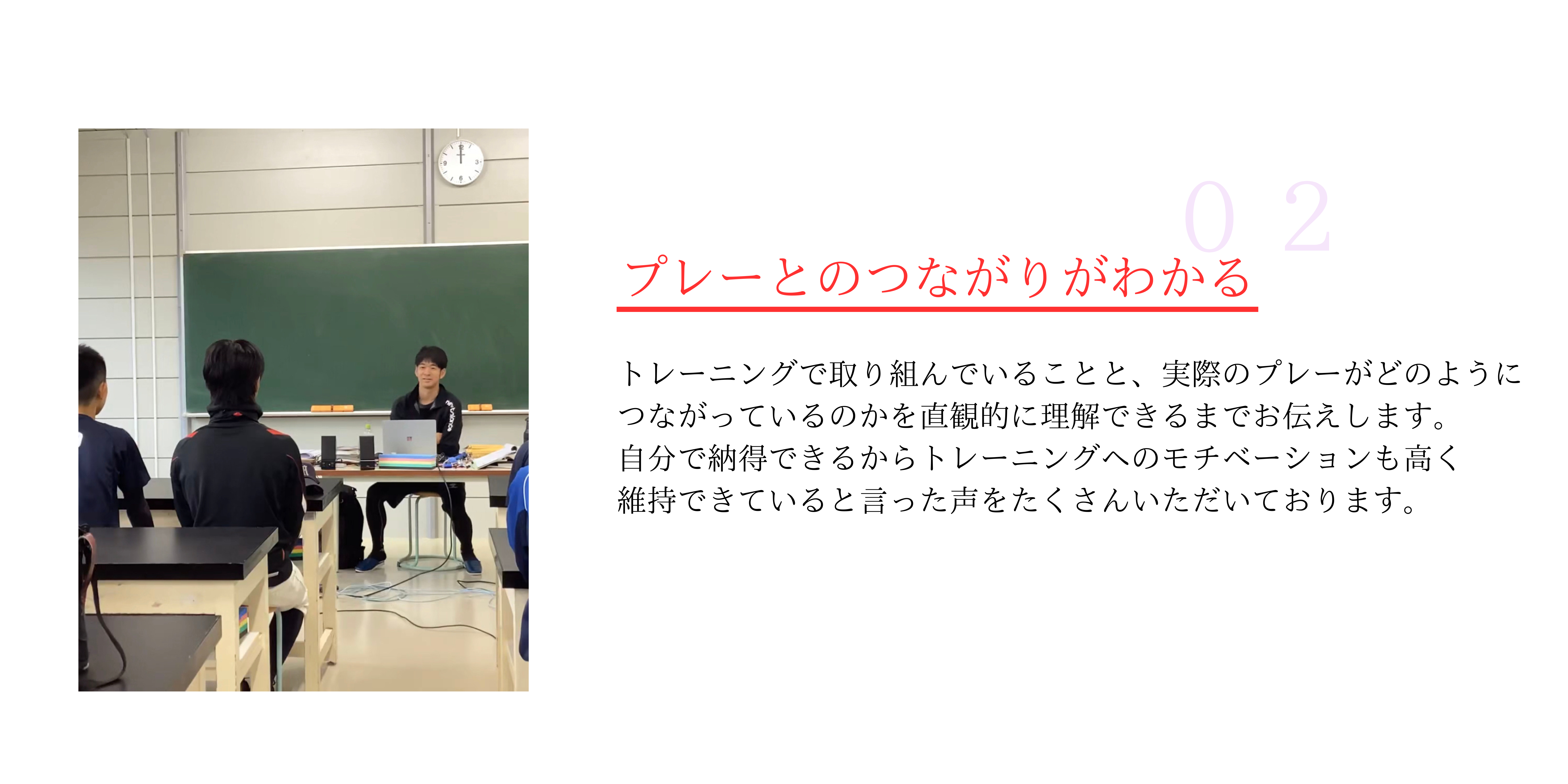 プレーとのつながりがわかる
トレーニングで取り組んでいることと、実際のプレーがどのように
つながっているのかを直観的に理解できるまでお伝えします。
自分で納得できるからトレーニングへのモチベーションも高く
維持できていると言った声をたくさんいただいております。