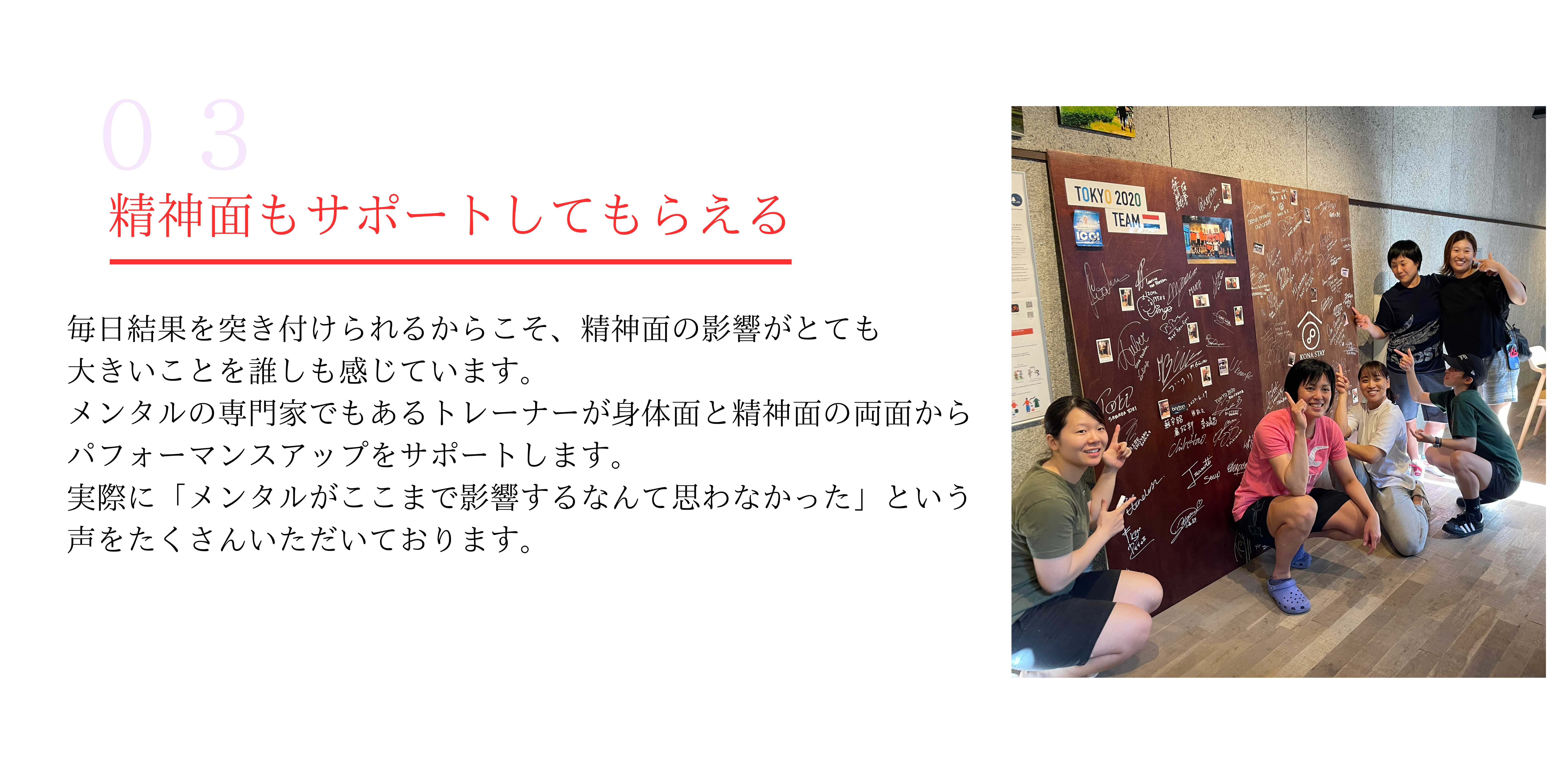 精神面もサポートしてもらえる
毎日結果を突き付けられるからこそ、精神面の影響がとても
大きいことを誰しも感じています。
メンタルの専門家でもあるトレーナーが身体面と精神面の両面から
パフォーマンスアップをサポートします。
実際に「メンタルがここまで影響するなんて思わなかった」という
声をたくさんいただいております。