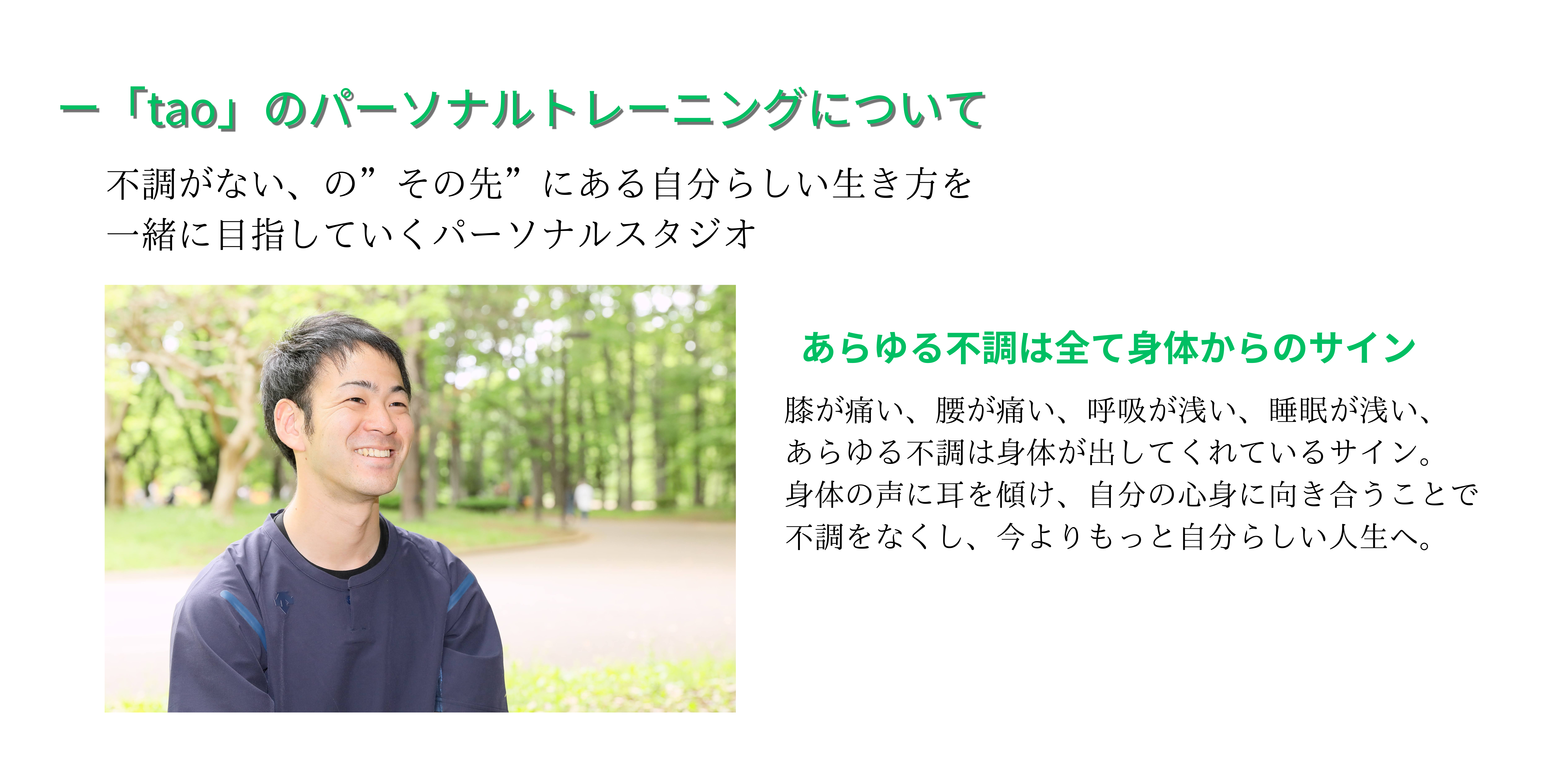 「tao」のパーソナルトレーニングについて
不調がない、の”その先”にある自分らしい生き方を一緒に目指していくパーソナルスタジオ
あらゆる不調は全て身体からのサイン
膝が痛い、腰が痛い、呼吸が浅い、睡眠が浅い、
あらゆる不調は身体が出してくれているサイン。
身体の声に耳を傾け、自分の心身に向き合うことで
不調をなくし、今よりもっと自分らしい人生へ。